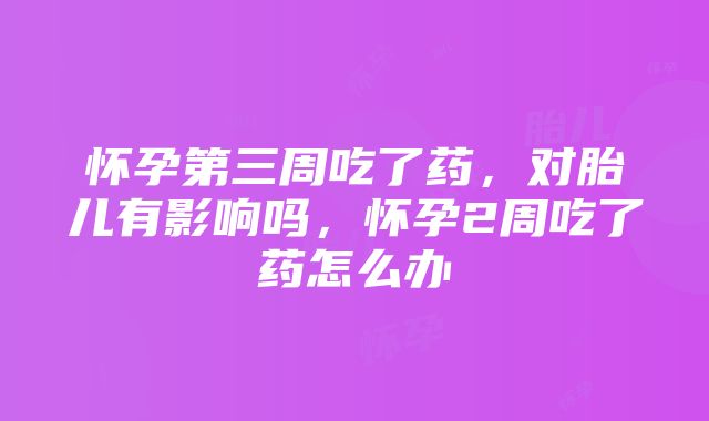 怀孕第三周吃了药，对胎儿有影响吗，怀孕2周吃了药怎么办