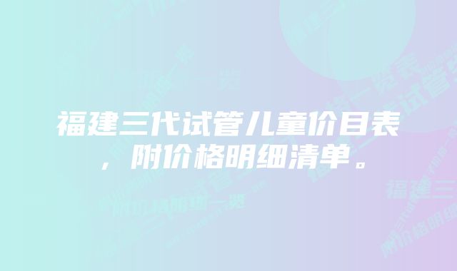 福建三代试管儿童价目表，附价格明细清单。