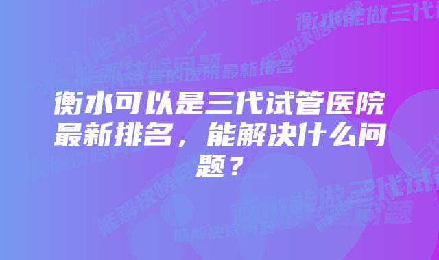 衡水可以是三代试管医院最新排名，能解决什么问题？