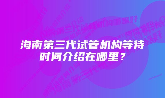 海南第三代试管机构等待时间介绍在哪里？