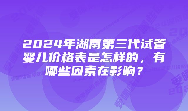 2024年湖南第三代试管婴儿价格表是怎样的，有哪些因素在影响？