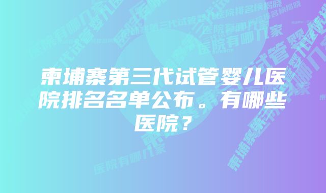 柬埔寨第三代试管婴儿医院排名名单公布。有哪些医院？