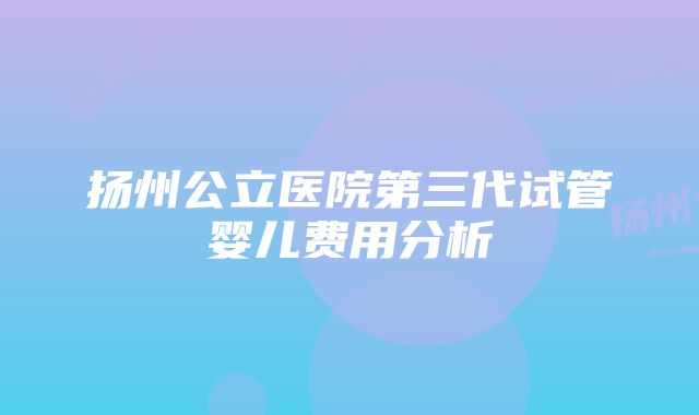 扬州公立医院第三代试管婴儿费用分析