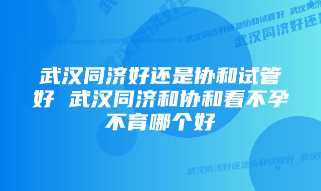 武汉同济好还是协和试管好 武汉同济和协和看不孕不育哪个好