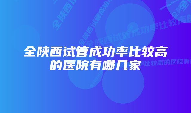 全陕西试管成功率比较高的医院有哪几家