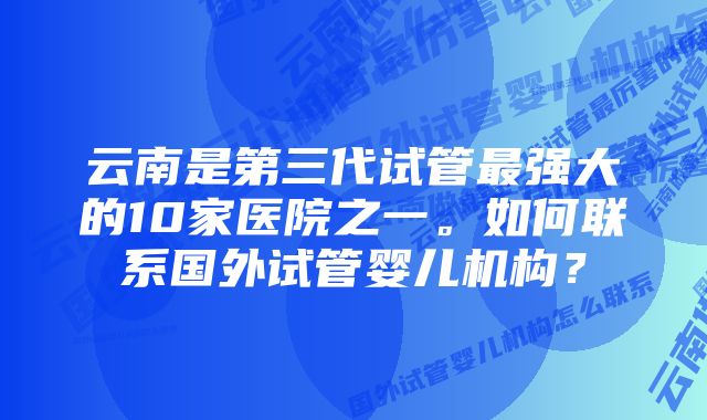 云南是第三代试管最强大的10家医院之一。如何联系国外试管婴儿机构？