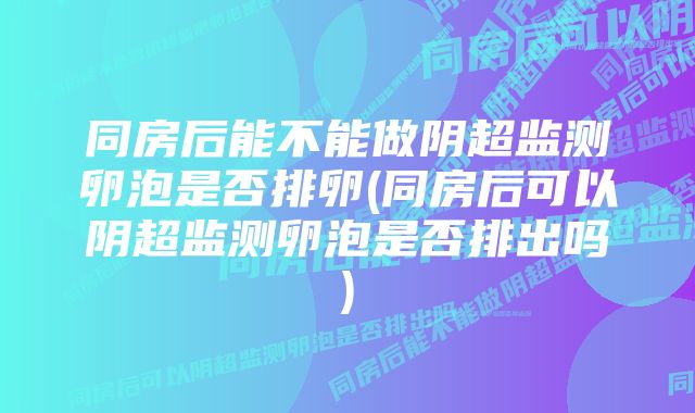 同房后能不能做阴超监测卵泡是否排卵(同房后可以阴超监测卵泡是否排出吗)