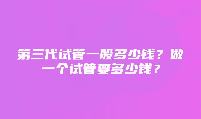 第三代试管一般多少钱？做一个试管要多少钱？