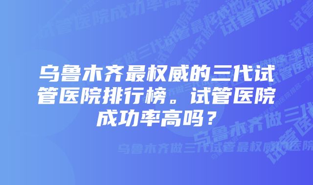 乌鲁木齐最权威的三代试管医院排行榜。试管医院成功率高吗？