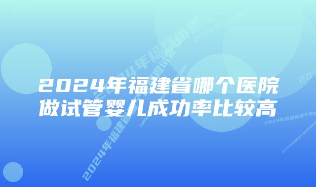 2024年福建省哪个医院做试管婴儿成功率比较高