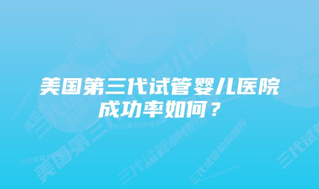 美国第三代试管婴儿医院成功率如何？