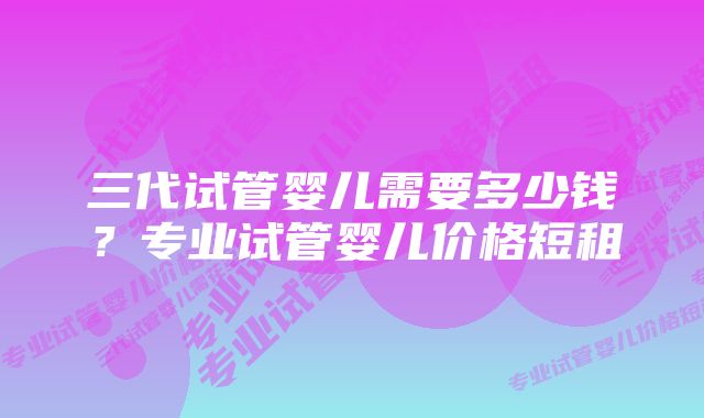 三代试管婴儿需要多少钱？专业试管婴儿价格短租