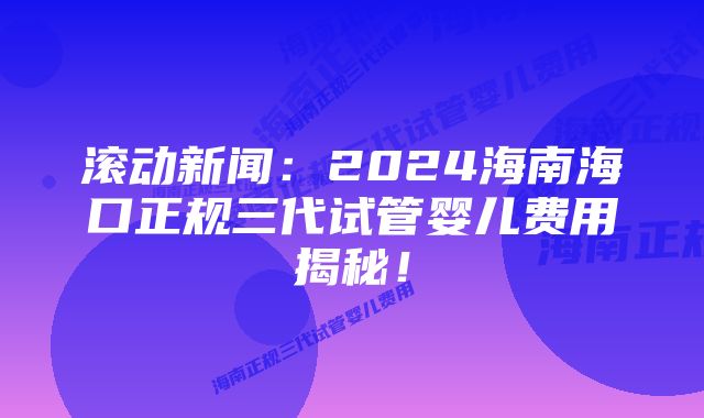 滚动新闻：2024海南海口正规三代试管婴儿费用揭秘！