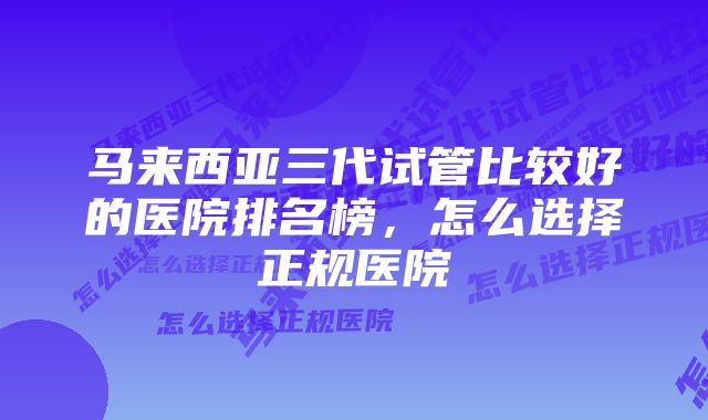 马来西亚三代试管比较好的医院排名榜，怎么选择正规医院