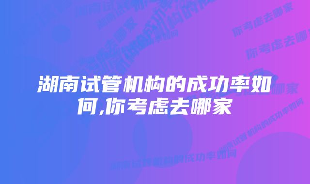 湖南试管机构的成功率如何,你考虑去哪家