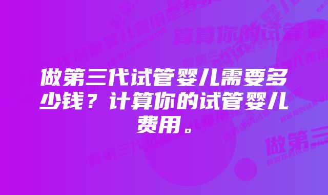 做第三代试管婴儿需要多少钱？计算你的试管婴儿费用。