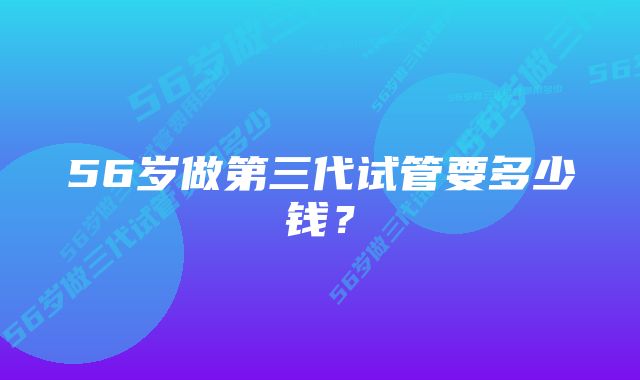 56岁做第三代试管要多少钱？