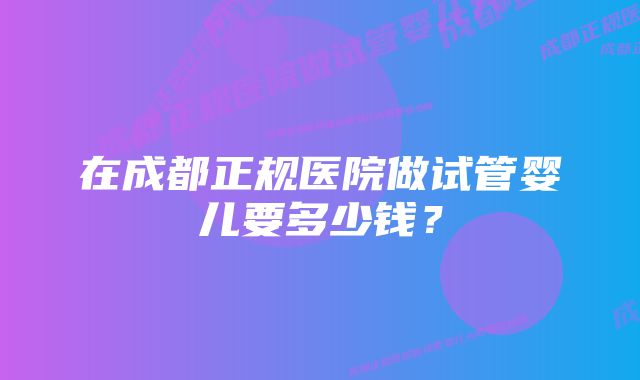 在成都正规医院做试管婴儿要多少钱？