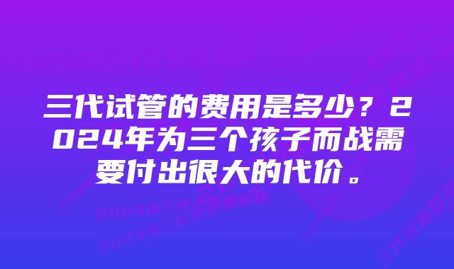 三代试管的费用是多少？2024年为三个孩子而战需要付出很大的代价。