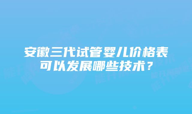 安徽三代试管婴儿价格表可以发展哪些技术？