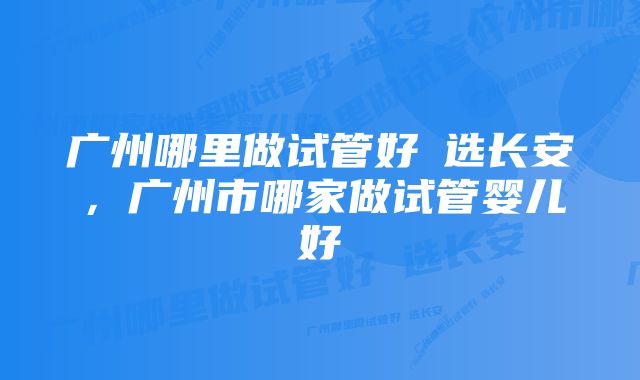 广州哪里做试管好問选长安，广州市哪家做试管婴儿好