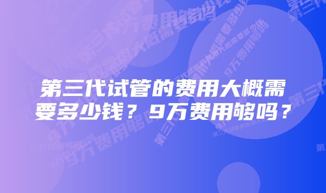 第三代试管的费用大概需要多少钱？9万费用够吗？