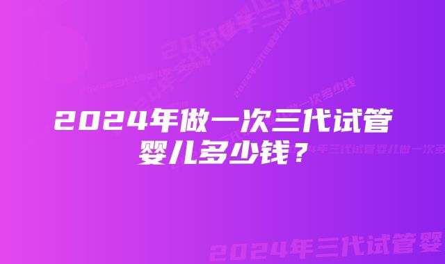 2024年做一次三代试管婴儿多少钱？