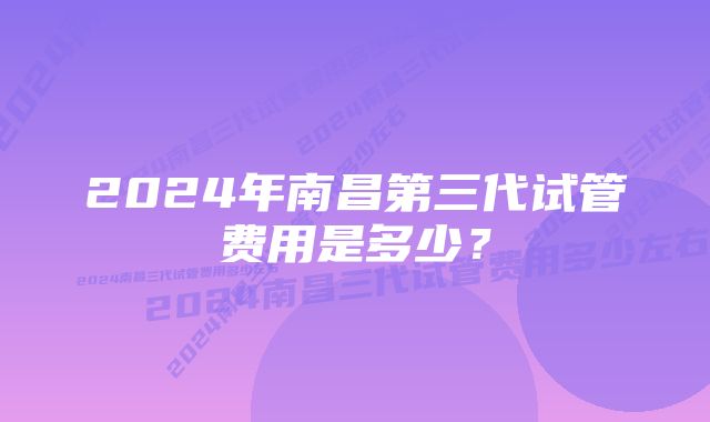 2024年南昌第三代试管费用是多少？