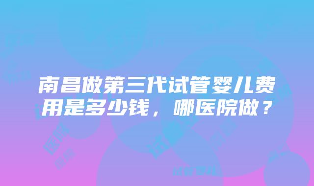 南昌做第三代试管婴儿费用是多少钱，哪医院做？