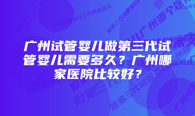 广州试管婴儿做第三代试管婴儿需要多久？广州哪家医院比较好？