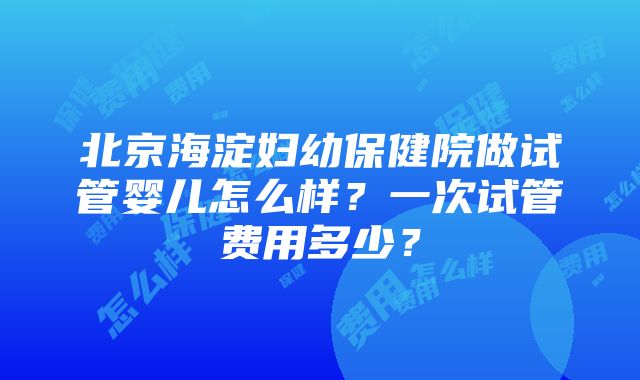 北京海淀妇幼保健院做试管婴儿怎么样？一次试管费用多少？