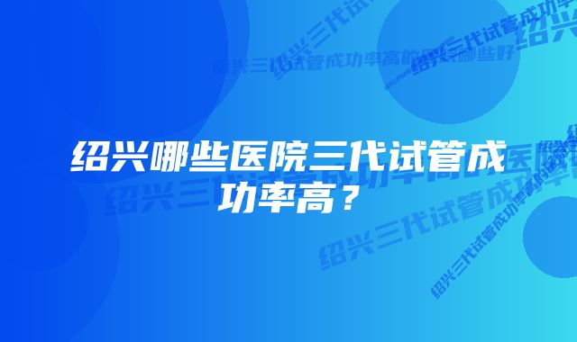 绍兴哪些医院三代试管成功率高？