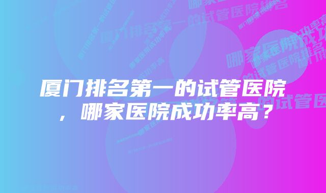 厦门排名第一的试管医院，哪家医院成功率高？