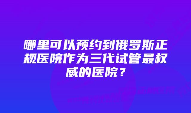 哪里可以预约到俄罗斯正规医院作为三代试管最权威的医院？