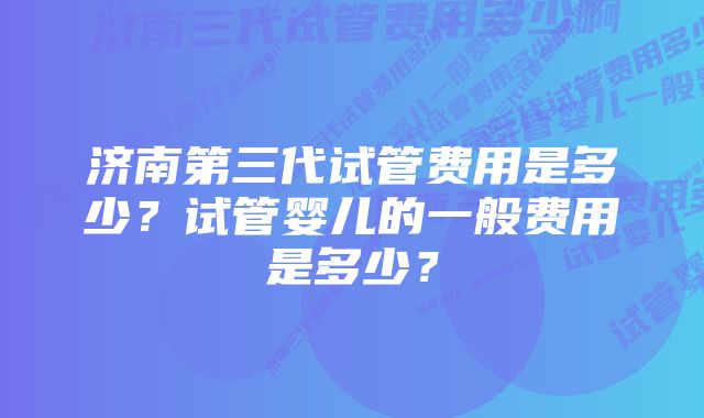 济南第三代试管费用是多少？试管婴儿的一般费用是多少？