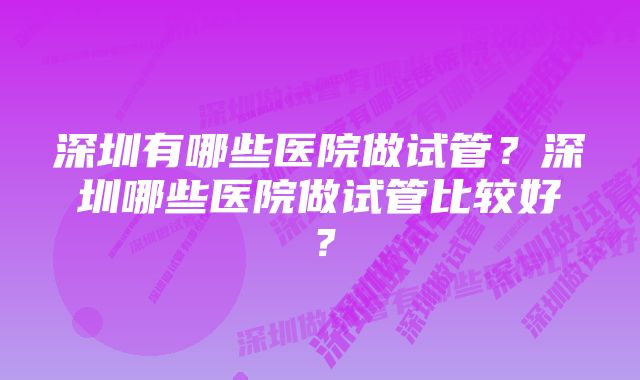 深圳有哪些医院做试管？深圳哪些医院做试管比较好？