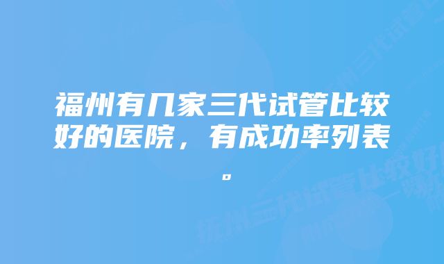 福州有几家三代试管比较好的医院，有成功率列表。