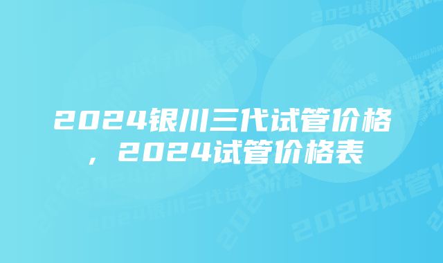 2024银川三代试管价格，2024试管价格表