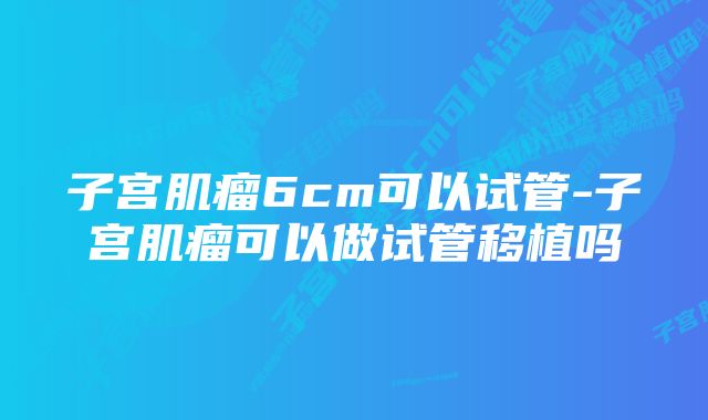 子宫肌瘤6cm可以试管-子宫肌瘤可以做试管移植吗