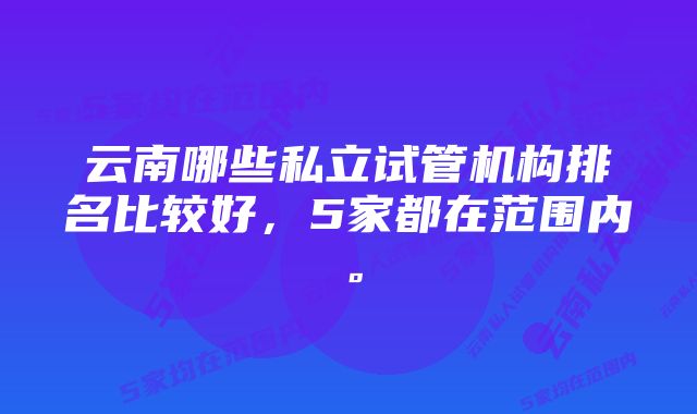 云南哪些私立试管机构排名比较好，5家都在范围内。