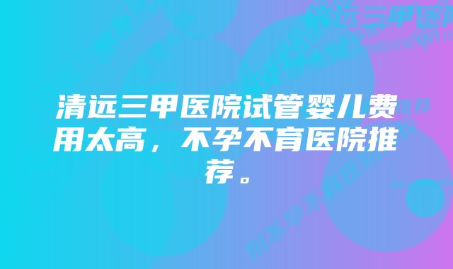 清远三甲医院试管婴儿费用太高，不孕不育医院推荐。