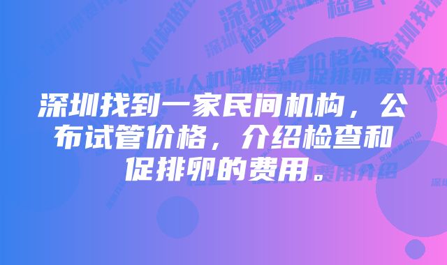 深圳找到一家民间机构，公布试管价格，介绍检查和促排卵的费用。