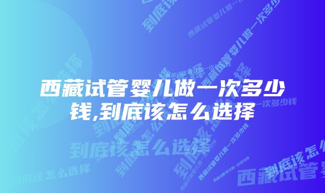 西藏试管婴儿做一次多少钱,到底该怎么选择