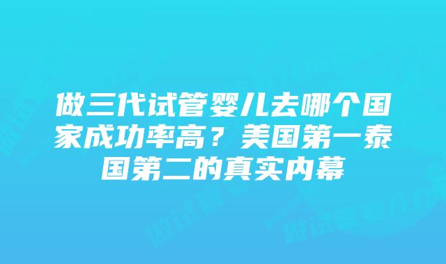 做三代试管婴儿去哪个国家成功率高？美国第一泰国第二的真实内幕