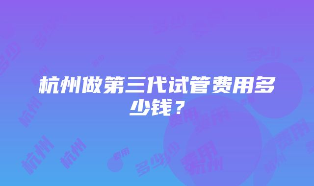 杭州做第三代试管费用多少钱？