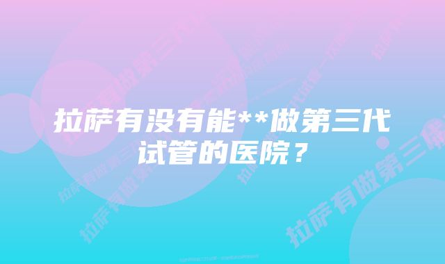 拉萨有没有能**做第三代试管的医院？