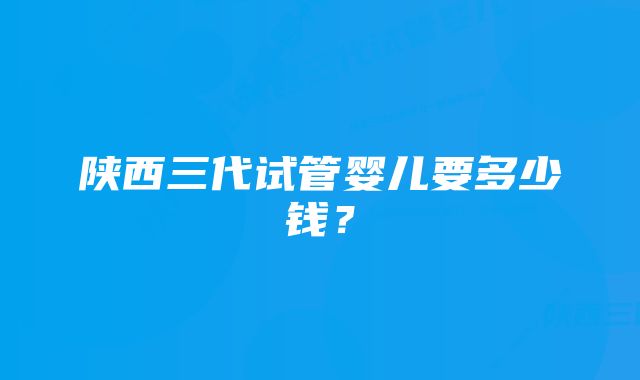 陕西三代试管婴儿要多少钱？