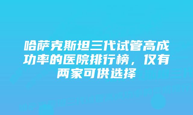 哈萨克斯坦三代试管高成功率的医院排行榜，仅有两家可供选择