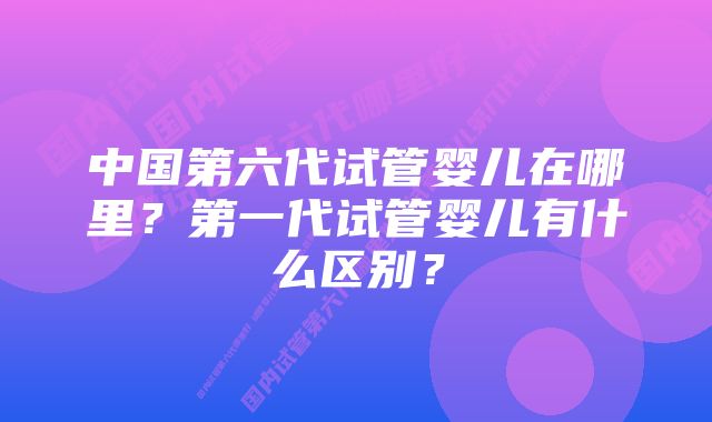 中国第六代试管婴儿在哪里？第一代试管婴儿有什么区别？