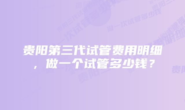 贵阳第三代试管费用明细，做一个试管多少钱？